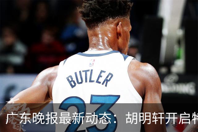 广东晚报最新动态：胡明轩开启特训，杜锋合同到期，徐昕回购前景乐观