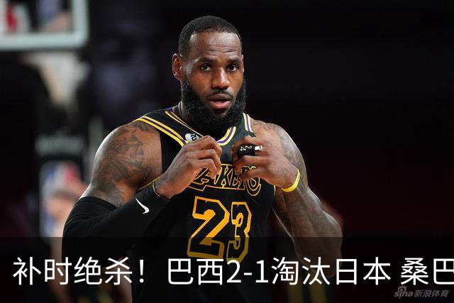 补时绝杀！巴西2-1淘汰日本 桑巴军团晋级16强